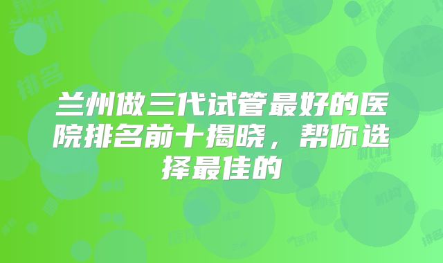 兰州做三代试管最好的医院排名前十揭晓，帮你选择最佳的
