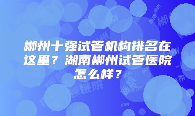 郴州十强试管机构排名在这里？湖南郴州试管医院怎么样？