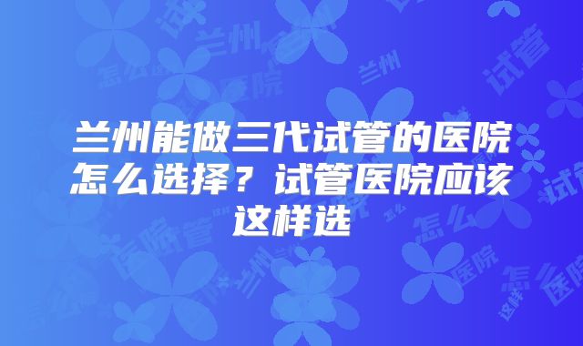 兰州能做三代试管的医院怎么选择？试管医院应该这样选