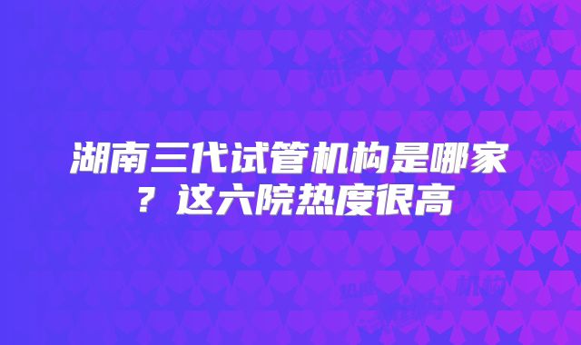 湖南三代试管机构是哪家？这六院热度很高