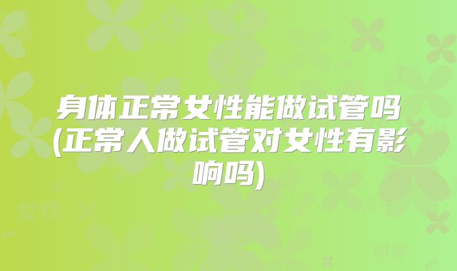 身体正常女性能做试管吗(正常人做试管对女性有影响吗)