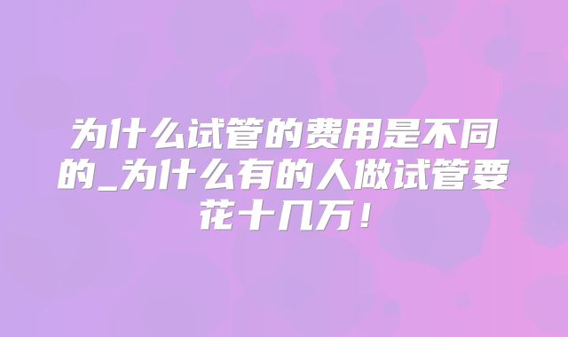 为什么试管的费用是不同的_为什么有的人做试管要花十几万！