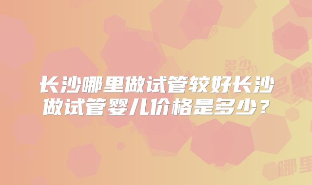 长沙哪里做试管较好长沙做试管婴儿价格是多少？