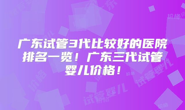 广东试管3代比较好的医院排名一览！广东三代试管婴儿价格！
