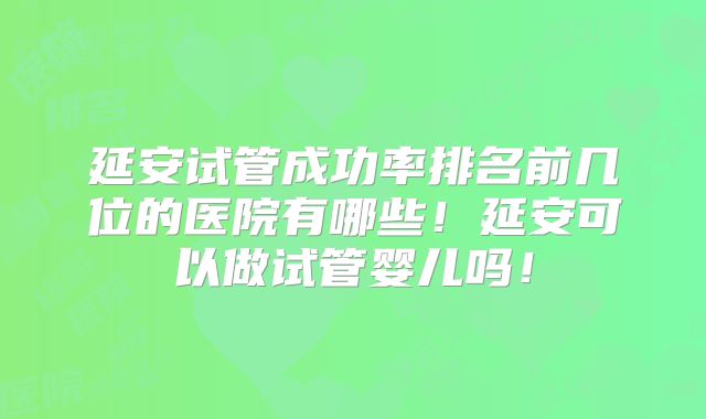 延安试管成功率排名前几位的医院有哪些！延安可以做试管婴儿吗！