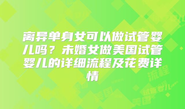 离异单身女可以做试管婴儿吗?未婚女做美国试管婴儿的详细流程及花费详情