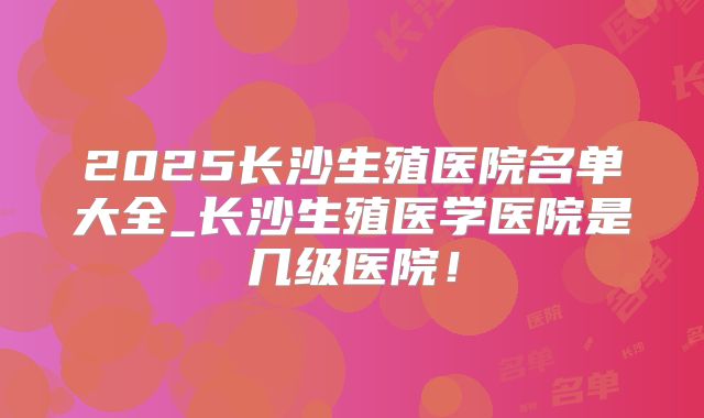 2025长沙生殖医院名单大全_长沙生殖医学医院是几级医院！