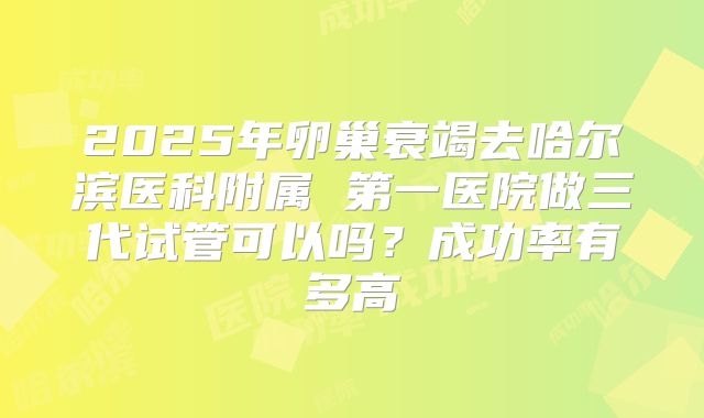 2025年卵巢衰竭去哈尔滨医科附属 第一医院做三代试管可以吗?成功率有多高