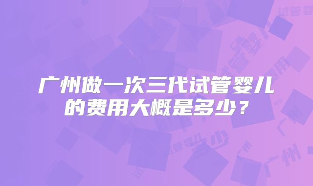 广州做一次三代试管婴儿的费用大概是多少？