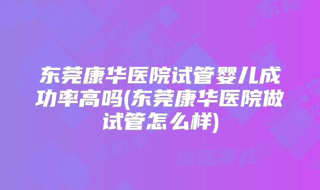 东莞康华医院试管婴儿成功率高吗(东莞康华医院做试管怎么样)