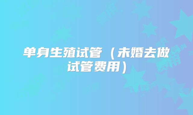 单身生殖试管(未婚去做试管费用)