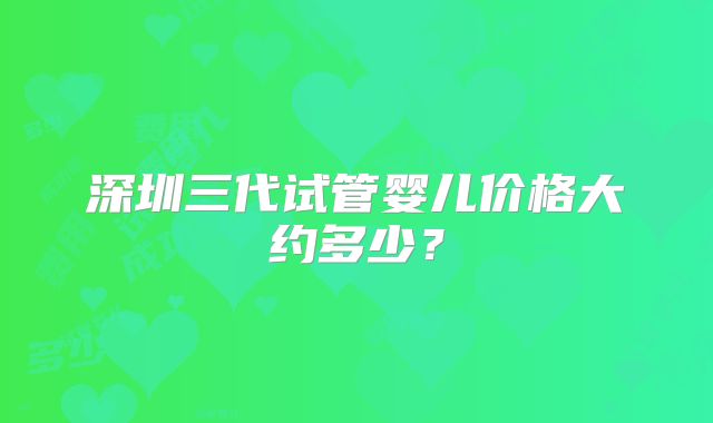 深圳三代试管婴儿价格大约多少?