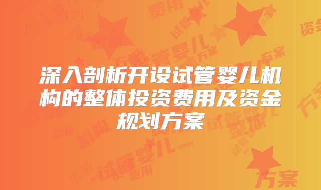 深入剖析开设试管婴儿机构的整体投资费用及资金规划方案