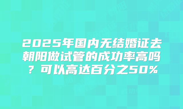2025年国内无结婚证去朝阳做试管的成功率高吗？可以高达百分之50%