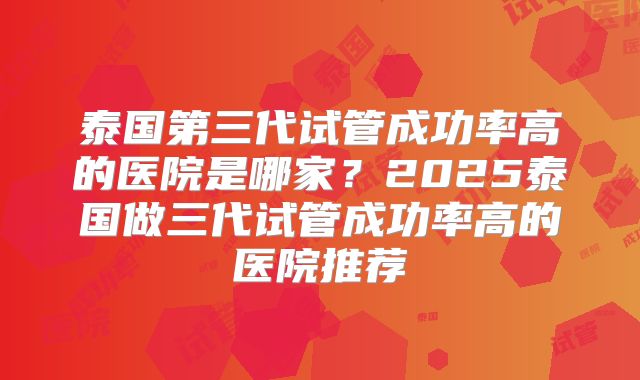 泰国第三代试管成功率高的医院是哪家？2025泰国做三代试管成功率高的医院推荐