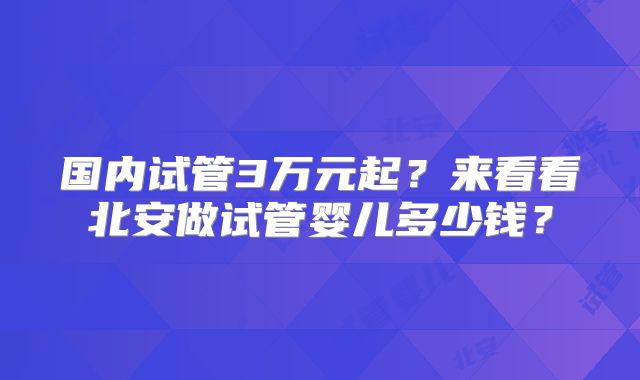 国内试管3万元起？来看看北安做试管婴儿多少钱？