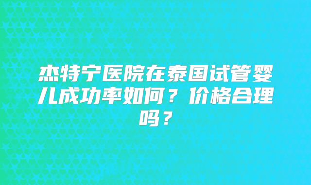 杰特宁医院在泰国试管婴儿成功率如何？价格合理吗？