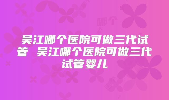 吴江哪个医院可做三代试管 吴江哪个医院可做三代试管婴儿