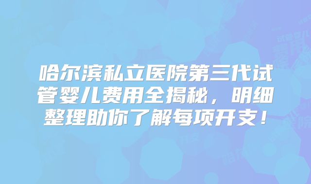 哈尔滨私立医院第三代试管婴儿费用全揭秘，明细整理助你了解每项开支！