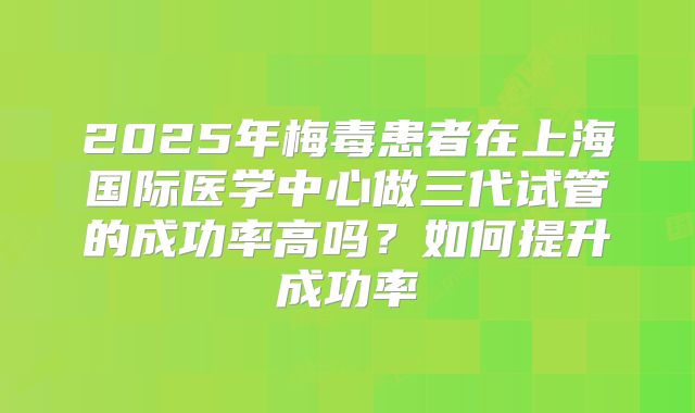 2025年梅毒患者在上海国际医学中心做三代试管的成功率高吗？如何提升成功率