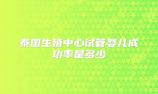 泰国生殖中心试管婴儿成功率是多少
