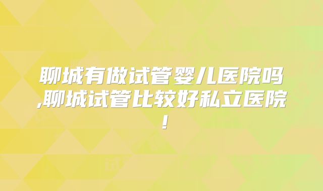 聊城有做试管婴儿医院吗,聊城试管比较好私立医院！