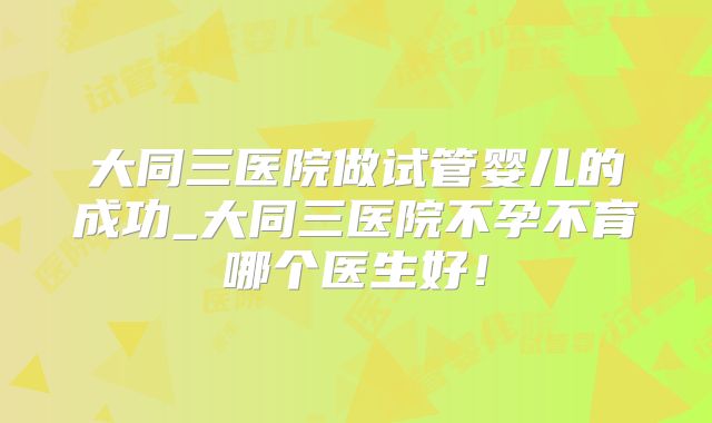 大同三医院做试管婴儿的成功_大同三医院不孕不育哪个医生好!