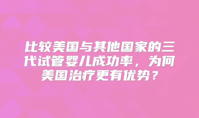 比较美国与其他国家的三代试管婴儿成功率,为何美国治疗更有优势?