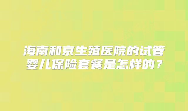 海南和京生殖医院的试管婴儿保险套餐是怎样的？