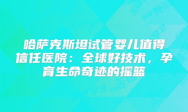 哈萨克斯坦试管婴儿值得信任医院:全球好技术,孕育生命奇迹的摇篮
