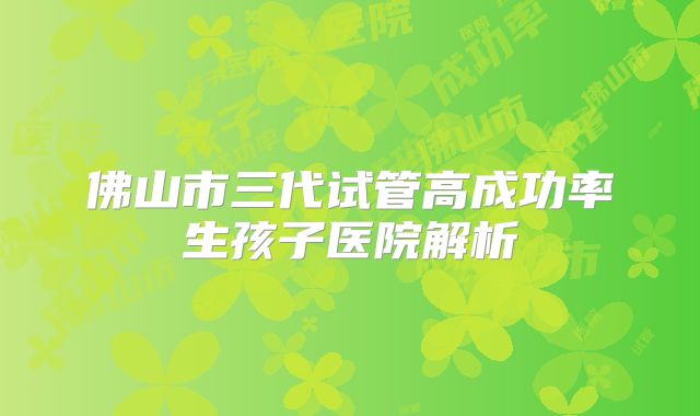 佛山市三代试管高成功率生孩子医院解析