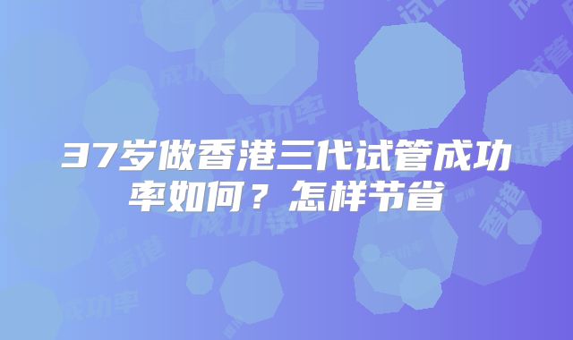 37岁做香港三代试管成功率如何？怎样节省