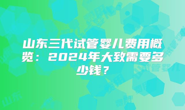 山东三代试管婴儿费用概览:2024年大致需要多少钱?