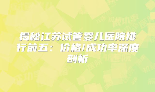 揭秘江苏试管婴儿医院排行前五:价格/成功率深度剖析
