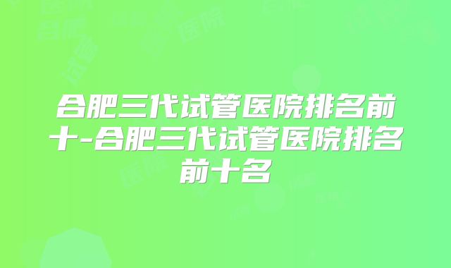 合肥三代试管医院排名前十-合肥三代试管医院排名前十名