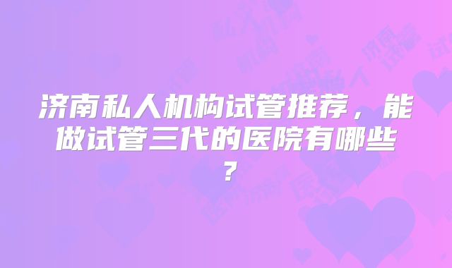 济南私人机构试管推荐，能做试管三代的医院有哪些？
