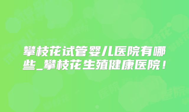 攀枝花试管婴儿医院有哪些_攀枝花生殖健康医院！