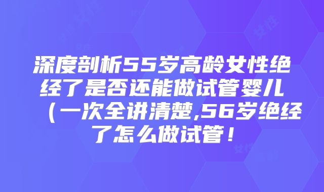 深度剖析55岁高龄女性绝经了是否还能做试管婴儿(一次全讲清楚,56岁绝经了怎么做试管!