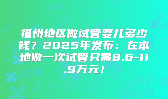 福州地区做试管婴儿多少钱？2025年发布：在本地做一次试管只需8.6-11.9万元！