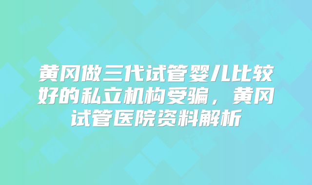 黄冈做三代试管婴儿比较好的私立机构受骗，黄冈试管医院资料解析