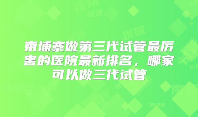 柬埔寨做第三代试管最厉害的医院最新排名,哪家可以做三代试管