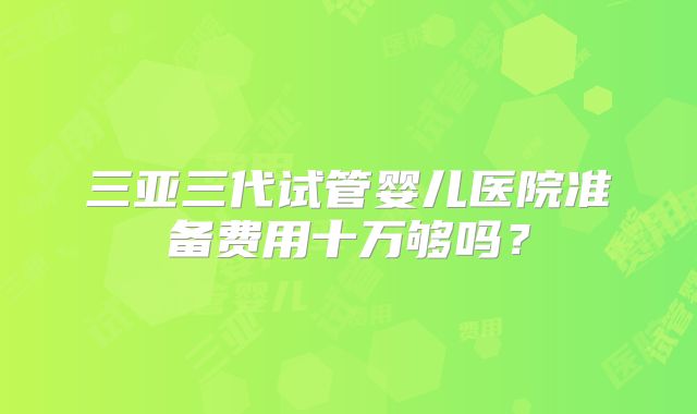 三亚三代试管婴儿医院准备费用十万够吗？