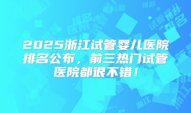 2025浙江试管婴儿医院排名公布，前三热门试管医院都很不错！