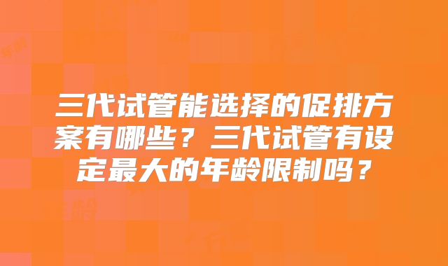 三代试管能选择的促排方案有哪些?三代试管有设定最大的年龄限制吗?