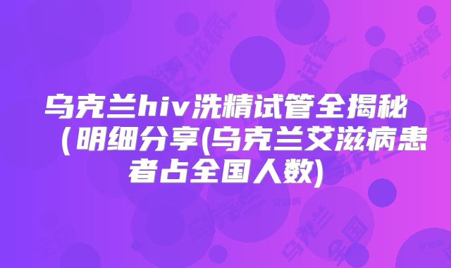 乌克兰hiv洗精试管全揭秘（明细分享(乌克兰艾滋病患者占全国人数)