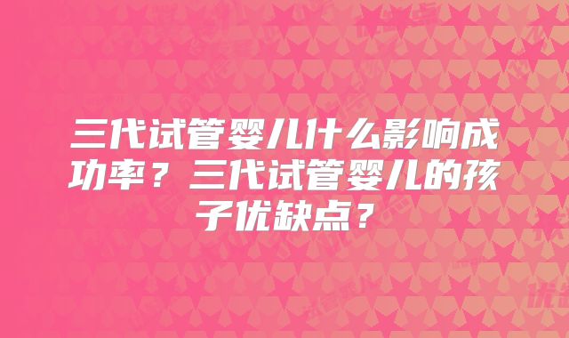 三代试管婴儿什么影响成功率?三代试管婴儿的孩子优缺点?