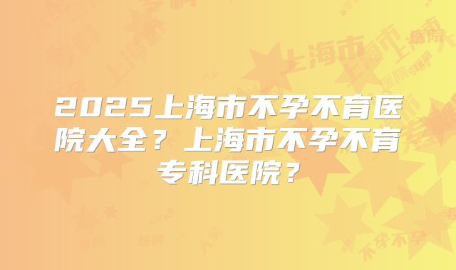 2025上海市不孕不育医院大全?上海市不孕不育专科医院?