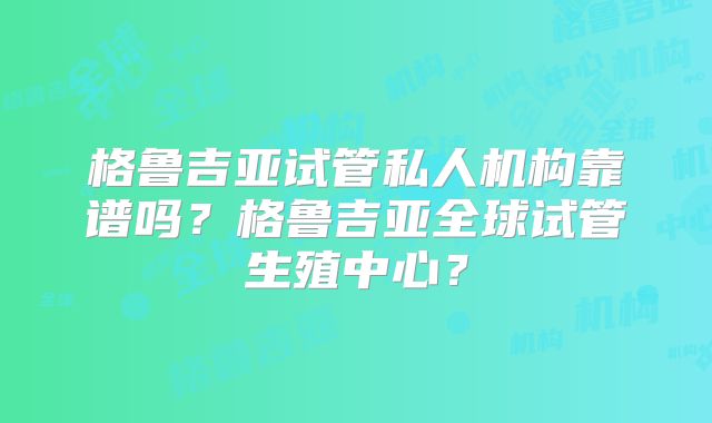 格鲁吉亚试管私人机构靠谱吗？格鲁吉亚全球试管生殖中心？