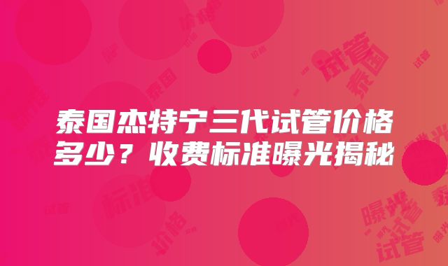 泰国杰特宁三代试管价格多少？收费标准曝光揭秘