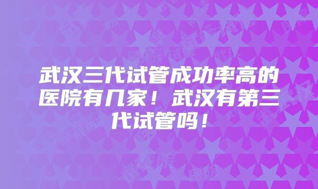 武汉三代试管成功率高的医院有几家!武汉有第三代试管吗!